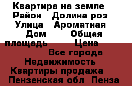 Квартира на земле  › Район ­ Долина роз › Улица ­ Ароматная › Дом ­ 2 › Общая площадь ­ 40 › Цена ­ 3 000 000 - Все города Недвижимость » Квартиры продажа   . Пензенская обл.,Пенза г.